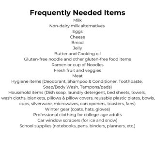 Frequently Needed Items Check out our Amazon Wish List! Milk Non-dairy milk alternatives Eggs Cheese Bread Jelly Butter and Cooking oil Gluten-free noodle and other gluten-free food items Ramen or cup of Noodles Fresh fruit and veggies Meat Hygiene items (Deodorant, Shampoo and Conditioner, Toothpaste, Soap/Body Wash, Tampons/pads) Household items (Dish soap, laundry detergent, bed sheets, towels, hand towels, wash cloths, blankets, pillows & pillow covers, reusable plastic plates, bowls, cups, silverware, microwaves, dorm-size fridge, can openers, toasters, fans) Small Baskets/Bins Winter gear (coats, hats, gloves) Professional clothing for college-age adults Car window scrapers (for ice and snow) School supplies (notebooks, pens, binders, planners, etc.)