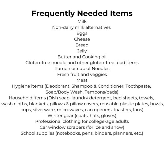 Frequently Needed Items Check out our Amazon Wish List! Milk Non-dairy milk alternatives Eggs Cheese Bread Jelly Butter and Cooking oil Gluten-free noodle and other gluten-free food items Ramen or cup of Noodles Fresh fruit and veggies Meat Hygiene items (Deodorant, Shampoo and Conditioner, Toothpaste, Soap/Body Wash, Tampons/pads) Household items (Dish soap, laundry detergent, bed sheets, towels, hand towels, wash cloths, blankets, pillows & pillow covers, reusable plastic plates, bowls, cups, silverware, microwaves, dorm-size fridge, can openers, toasters, fans) Small Baskets/Bins Winter gear (coats, hats, gloves) Professional clothing for college-age adults Car window scrapers (for ice and snow) School supplies (notebooks, pens, binders, planners, etc.)